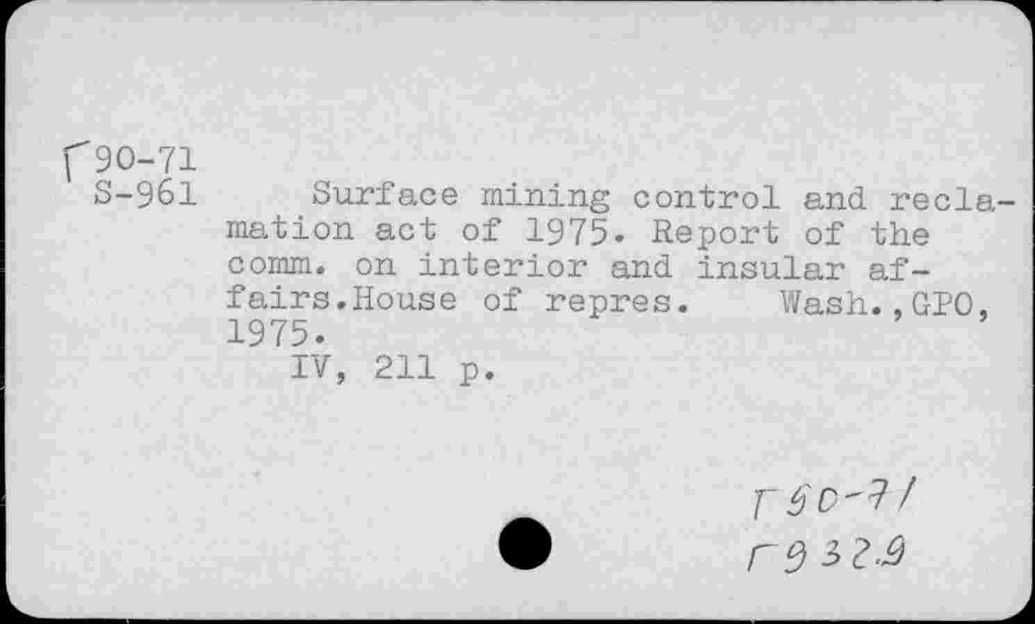 ﻿f90-71
S-961 Surface mining control and reclamation act of 1975. Report of the comm, on interior and insular affairs.House of repres. Wash.,GPO. 1975.
IV, 211 p.